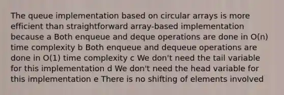 The queue implementation based on circular arrays is more efficient than straightforward array-based implementation because a Both enqueue and deque operations are done in O(n) time complexity b Both enqueue and dequeue operations are done in O(1) time complexity c We don't need the tail variable for this implementation d We don't need the head variable for this implementation e There is no shifting of elements involved