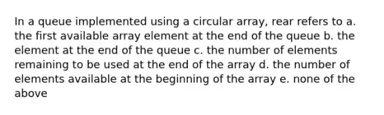 In a queue implemented using a circular array, rear refers to a. the first available array element at the end of the queue b. the element at the end of the queue c. the number of elements remaining to be used at the end of the array d. the number of elements available at the beginning of the array e. none of the above