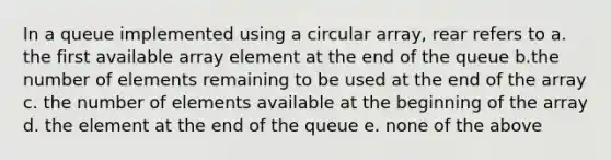 In a queue implemented using a circular array, rear refers to a. the first available array element at the end of the queue b.the number of elements remaining to be used at the end of the array c. the number of elements available at the beginning of the array d. the element at the end of the queue e. none of the above