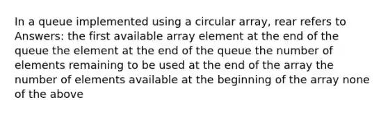 In a queue implemented using a circular array, rear refers to Answers: the first available array element at the end of the queue the element at the end of the queue the number of elements remaining to be used at the end of the array the number of elements available at the beginning of the array none of the above