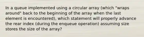 In a queue implemented using a circular array (which "wraps around" back to the beginning of the array when the last element is encountered), which statement will properly advance the rear index (during the enqueue operation) assuming size stores the size of the array?