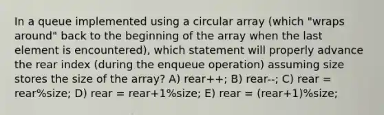 In a queue implemented using a circular array (which "wraps around" back to the beginning of the array when the last element is encountered), which statement will properly advance the rear index (during the enqueue operation) assuming size stores the size of the array? A) rear++; B) rear--; C) rear = rear%size; D) rear = rear+1%size; E) rear = (rear+1)%size;