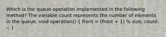 Which is the queue operation implemented in the following method? The variable count represents the number of elements in the queue. void operation() ( front = (front + 1) % size; count--; )