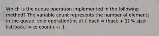 Which is the queue operation implemented in the following method? The variable count represents the number of elements in the queue. void operation(int e) ( back = (back + 1) % size; list[back] = e; count++; )