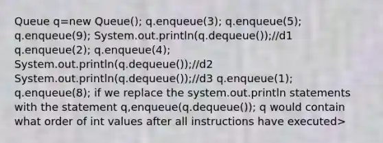 Queue q=new Queue(); q.enqueue(3); q.enqueue(5); q.enqueue(9); System.out.println(q.dequeue());//d1 q.enqueue(2); q.enqueue(4); System.out.println(q.dequeue());//d2 System.out.println(q.dequeue());//d3 q.enqueue(1); q.enqueue(8); if we replace the system.out.println statements with the statement q,enqueue(q.dequeue()); q would contain what order of int values after all instructions have executed>