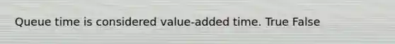 Queue time is considered value-added time. True False