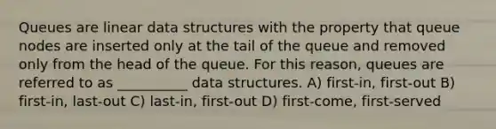 Queues are linear data structures with the property that queue nodes are inserted only at the tail of the queue and removed only from the head of the queue. For this reason, queues are referred to as __________ data structures. A) first-in, first-out B) first-in, last-out C) last-in, first-out D) first-come, first-served