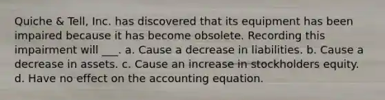 Quiche & Tell, Inc. has discovered that its equipment has been impaired because it has become obsolete. Recording this impairment will ___. a. Cause a decrease in liabilities. b. Cause a decrease in assets. c. Cause an increase in stockholders equity. d. Have no effect on the accounting equation.