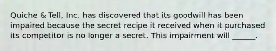 Quiche & Tell, Inc. has discovered that its goodwill has been impaired because the secret recipe it received when it purchased its competitor is no longer a secret. This impairment will ______.