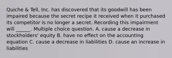 Quiche & Tell, Inc. has discovered that its goodwill has been impaired because the secret recipe it received when it purchased its competitor is no longer a secret. Recording this impairment will ______. Multiple choice question. A. cause a decrease in stockholders' equity B. have no effect on <a href='https://www.questionai.com/knowledge/k7UJ6J5ODQ-the-accounting-equation' class='anchor-knowledge'>the accounting equation</a> C. cause a decrease in liabilities D. cause an increase in liabilities