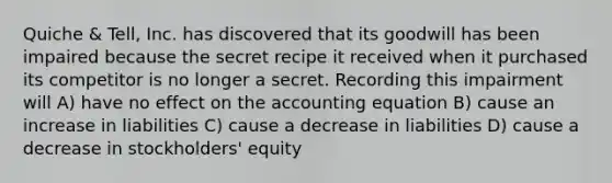 Quiche & Tell, Inc. has discovered that its goodwill has been impaired because the secret recipe it received when it purchased its competitor is no longer a secret. Recording this impairment will A) have no effect on the accounting equation B) cause an increase in liabilities C) cause a decrease in liabilities D) cause a decrease in stockholders' equity