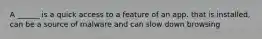 A ______ is a quick access to a feature of an app. that is installed, can be a source of malware and can slow down browsing