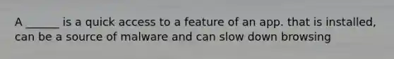 A ______ is a quick access to a feature of an app. that is installed, can be a source of malware and can slow down browsing