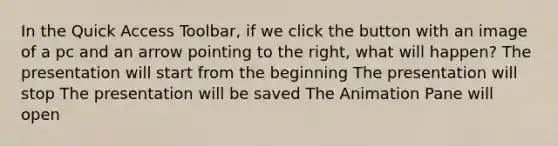 In the Quick Access Toolbar, if we click the button with an image of a pc and an arrow pointing to the right, what will happen? The presentation will start from the beginning The presentation will stop The presentation will be saved The Animation Pane will open