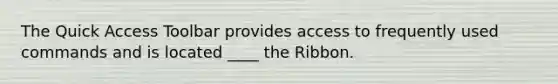 The Quick Access Toolbar provides access to frequently used commands and is located ____ the Ribbon.