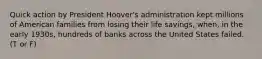 Quick action by President Hoover's administration kept millions of American families from losing their life savings, when, in the early 1930s, hundreds of banks across the United States failed. (T or F)