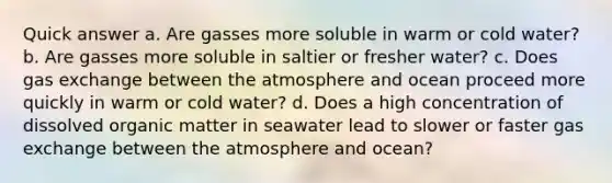 Quick answer a. Are gasses more soluble in warm or cold water? b. Are gasses more soluble in saltier or fresher water? c. Does gas exchange between the atmosphere and ocean proceed more quickly in warm or cold water? d. Does a high concentration of dissolved organic matter in seawater lead to slower or faster gas exchange between the atmosphere and ocean?