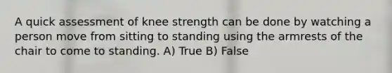 A quick assessment of knee strength can be done by watching a person move from sitting to standing using the armrests of the chair to come to standing. A) True B) False