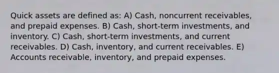 Quick assets are defined as: A) Cash, noncurrent receivables, and prepaid expenses. B) Cash, short-term investments, and inventory. C) Cash, short-term investments, and current receivables. D) Cash, inventory, and current receivables. E) Accounts receivable, inventory, and prepaid expenses.