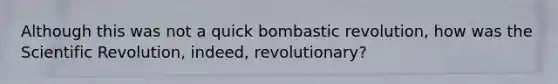 Although this was not a quick bombastic revolution, how was the Scientific Revolution, indeed, revolutionary?