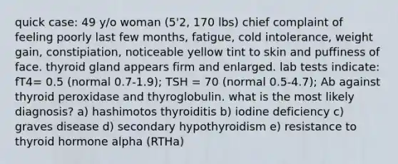 quick case: 49 y/o woman (5'2, 170 lbs) chief complaint of feeling poorly last few months, fatigue, cold intolerance, weight gain, constipiation, noticeable yellow tint to skin and puffiness of face. thyroid gland appears firm and enlarged. lab tests indicate: fT4= 0.5 (normal 0.7-1.9); TSH = 70 (normal 0.5-4.7); Ab against thyroid peroxidase and thyroglobulin. what is the most likely diagnosis? a) hashimotos thyroiditis b) iodine deficiency c) graves disease d) secondary hypothyroidism e) resistance to thyroid hormone alpha (RTHa)