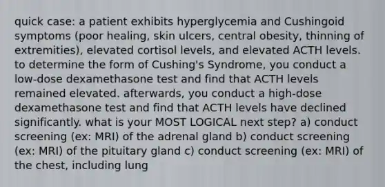 quick case: a patient exhibits hyperglycemia and Cushingoid symptoms (poor healing, skin ulcers, central obesity, thinning of extremities), elevated cortisol levels, and elevated ACTH levels. to determine the form of Cushing's Syndrome, you conduct a low-dose dexamethasone test and find that ACTH levels remained elevated. afterwards, you conduct a high-dose dexamethasone test and find that ACTH levels have declined significantly. what is your MOST LOGICAL next step? a) conduct screening (ex: MRI) of the adrenal gland b) conduct screening (ex: MRI) of the pituitary gland c) conduct screening (ex: MRI) of the chest, including lung