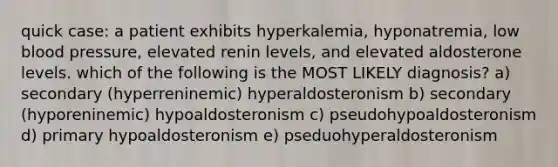 quick case: a patient exhibits hyperkalemia, hyponatremia, low blood pressure, elevated renin levels, and elevated aldosterone levels. which of the following is the MOST LIKELY diagnosis? a) secondary (hyperreninemic) hyperaldosteronism b) secondary (hyporeninemic) hypoaldosteronism c) pseudohypoaldosteronism d) primary hypoaldosteronism e) pseduohyperaldosteronism