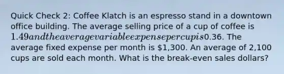 Quick Check 2: Coffee Klatch is an espresso stand in a downtown office building. The average selling price of a cup of coffee is 1.49 and the average variable expense per cup is0.36. The average fixed expense per month is 1,300. An average of 2,100 cups are sold each month. What is the break-even sales dollars?