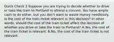 Quick Check 3 Suppose you are trying to decide whether to drive or take the train to Portland to attend a concert. You have ample cash to do either, but you don't want to waste money needlessly. Is the cost of the train ticket relevant in this decision? In other words, should the cost of the train ticket affect the decision of whether you drive or take the train to Portland? A.Yes, the cost of the train ticket is relevant. B.No, the cost of the train ticket is not relevant.