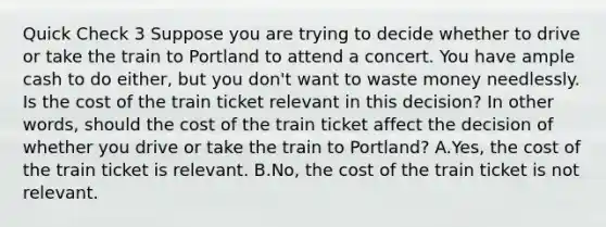 Quick Check 3 Suppose you are trying to decide whether to drive or take the train to Portland to attend a concert. You have ample cash to do either, but you don't want to waste money needlessly. Is the cost of the train ticket relevant in this decision? In other words, should the cost of the train ticket affect the decision of whether you drive or take the train to Portland? A.Yes, the cost of the train ticket is relevant. B.No, the cost of the train ticket is not relevant.