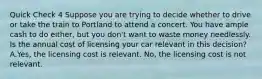 Quick Check 4 Suppose you are trying to decide whether to drive or take the train to Portland to attend a concert. You have ample cash to do either, but you don't want to waste money needlessly. Is the annual cost of licensing your car relevant in this decision? A.Yes, the licensing cost is relevant. No, the licensing cost is not relevant.
