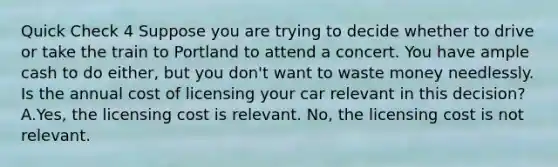 Quick Check 4 Suppose you are trying to decide whether to drive or take the train to Portland to attend a concert. You have ample cash to do either, but you don't want to waste money needlessly. Is the annual cost of licensing your car relevant in this decision? A.Yes, the licensing cost is relevant. No, the licensing cost is not relevant.