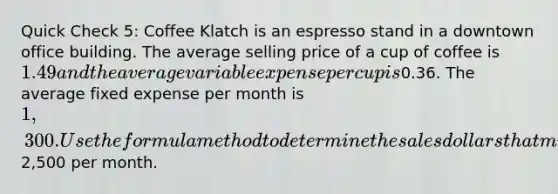 Quick Check 5: Coffee Klatch is an espresso stand in a downtown office building. The average selling price of a cup of coffee is 1.49 and the average variable expense per cup is0.36. The average fixed expense per month is 1,300. Use the formula method to determine the sales dollars that must be generated to attain target profits of2,500 per month.