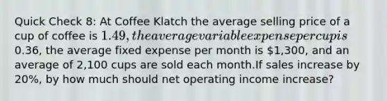 Quick Check 8: At Coffee Klatch the average selling price of a cup of coffee is 1.49, the average variable expense per cup is0.36, the average fixed expense per month is 1,300, and an average of 2,100 cups are sold each month.If sales increase by 20%, by how much should net operating income increase?