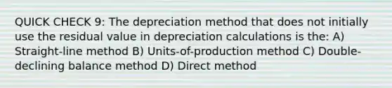 QUICK CHECK 9: The depreciation method that does not initially use the residual value in depreciation calculations is the: A) Straight-line method B) Units-of-production method C) Double-declining balance method D) Direct method