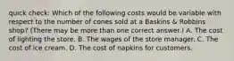 quick check: Which of the following costs would be variable with respect to the number of cones sold at a Baskins & Robbins shop? (There may be more than one correct answer.) A. The cost of lighting the store. B. The wages of the store manager. C. The cost of ice cream. D. The cost of napkins for customers.