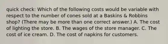 quick check: Which of the following costs would be variable with respect to the number of cones sold at a Baskins & Robbins shop? (There may be more than one correct answer.) A. The cost of lighting the store. B. The wages of the store manager. C. The cost of ice cream. D. The cost of napkins for customers.