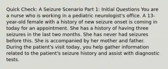 Quick Check: A Seizure Scenario Part 1: Initial Questions You are a nurse who is working in a pediatric neurologist's office. A 13-year-old female with a history of new seizure onset is coming in today for an appointment. She has a history of having three seizures in the last two months. She has never had seizures before this. She is accompanied by her mother and father. During the patient's visit today, you help gather information related to the patient's seizure history and assist with diagnostic tests.