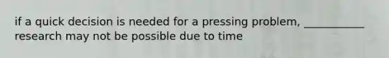 if a quick decision is needed for a pressing problem, ___________ research may not be possible due to time