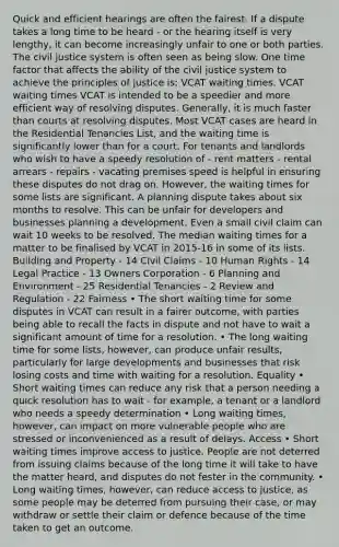 Quick and efficient hearings are often the fairest. If a dispute takes a long time to be heard - or the hearing itself is very lengthy, it can become increasingly unfair to one or both parties. The civil justice system is often seen as being slow. One time factor that affects the ability of the civil justice system to achieve the principles of justice is; VCAT waiting times. VCAT waiting times VCAT is intended to be a speedier and more efficient way of resolving disputes. Generally, it is much faster than courts at resolving disputes. Most VCAT cases are heard in the Residential Tenancies List, and the waiting time is significantly lower than for a court. For tenants and landlords who wish to have a speedy resolution of - rent matters - rental arrears - repairs - vacating premises speed is helpful in ensuring these disputes do not drag on. However, the waiting times for some lists are significant. A planning dispute takes about six months to resolve. This can be unfair for developers and businesses planning a development. Even a small civil claim can wait 10 weeks to be resolved. The median waiting times for a matter to be finalised by VCAT in 2015-16 in some of its lists. Building and Property - 14 Civil Claims - 10 Human Rights - 14 Legal Practice - 13 Owners Corporation - 6 Planning and Environment - 25 Residential Tenancies - 2 Review and Regulation - 22 Fairness • The short waiting time for some disputes in VCAT can result in a fairer outcome, with parties being able to recall the facts in dispute and not have to wait a significant amount of time for a resolution. • The long waiting time for some lists, however, can produce unfair results, particularly for large developments and businesses that risk losing costs and time with waiting for a resolution. Equality • Short waiting times can reduce any risk that a person needing a quick resolution has to wait - for example, a tenant or a landlord who needs a speedy determination • Long waiting times, however, can impact on more vulnerable people who are stressed or inconvenienced as a result of delays. Access • Short waiting times improve access to justice. People are not deterred from issuing claims because of the long time it will take to have the matter heard, and disputes do not fester in the community. • Long waiting times, however, can reduce access to justice, as some people may be deterred from pursuing their case, or may withdraw or settle their claim or defence because of the time taken to get an outcome.