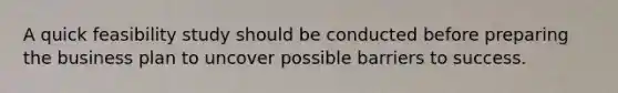 A quick feasibility study should be conducted before preparing the business plan to uncover possible barriers to success.