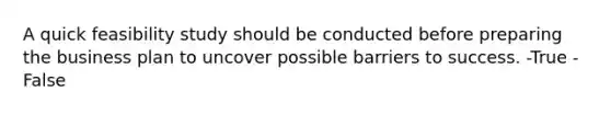 A quick feasibility study should be conducted before preparing the business plan to uncover possible barriers to success. -True -False