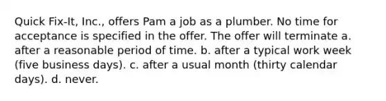 Quick Fix-It, Inc., offers Pam a job as a plumber. No time for acceptance is specified in the offer. The offer will terminate a. after a reasonable period of time. b. after a typical work week (five business days). c. after a usual month (thirty calendar days). d. never.