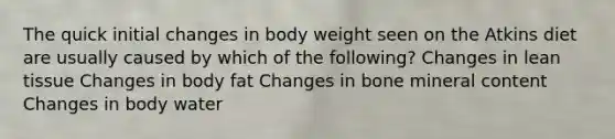 The quick initial changes in body weight seen on the Atkins diet are usually caused by which of the following? Changes in lean tissue Changes in body fat Changes in bone mineral content Changes in body water