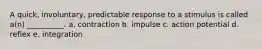 A quick, involuntary, predictable response to a stimulus is called a(n) __________. a. contraction b. impulse c. action potential d. reflex e. integration