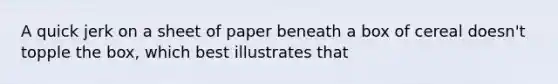 A quick jerk on a sheet of paper beneath a box of cereal doesn't topple the box, which best illustrates that