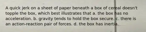 A quick jerk on a sheet of paper beneath a box of cereal doesn't topple the box, which best illustrates that a. the box has no acceleration. b. gravity tends to hold the box secure. c. there is an action-reaction pair of forces. d. the box has inertia.