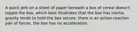 A quick jerk on a sheet of paper beneath a box of cereal doesn't topple the box, which best illustrates that the box has inertia. gravity tends to hold the box secure. there is an action-reaction pair of forces. the box has no acceleration.