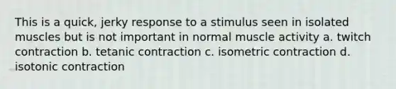 This is a quick, jerky response to a stimulus seen in isolated muscles but is not important in normal muscle activity a. twitch contraction b. tetanic contraction c. isometric contraction d. isotonic contraction