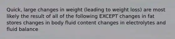 Quick, large changes in weight (leading to weight loss) are most likely the result of all of the following EXCEPT changes in fat stores changes in body fluid content changes in electrolytes and fluid balance